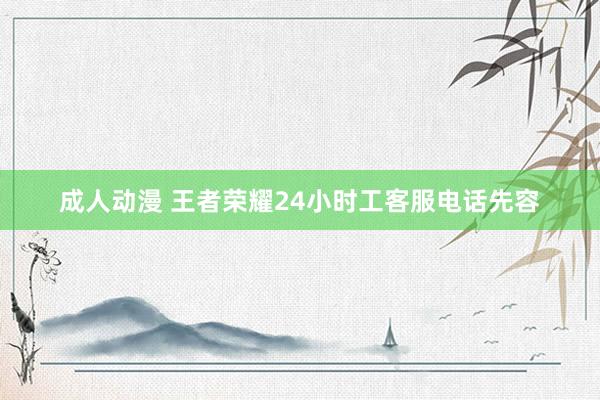 成人动漫 王者荣耀24小时工客服电话先容