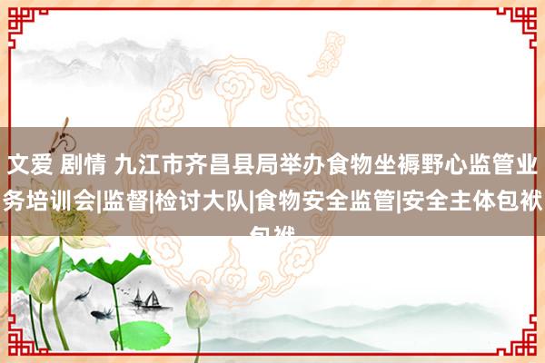 文爱 剧情 九江市齐昌县局举办食物坐褥野心监管业务培训会|监督|检讨大队|食物安全监管|安全主体包袱