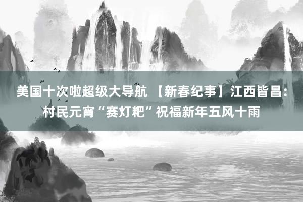 美国十次啦超级大导航 【新春纪事】江西皆昌：村民元宵“赛灯粑”祝福新年五风十雨