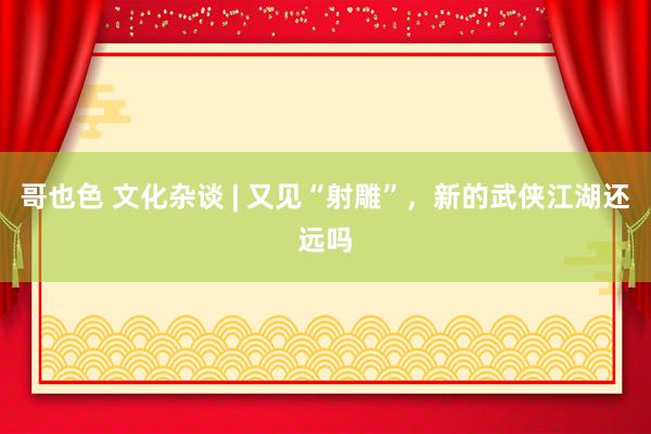 哥也色 文化杂谈 | 又见“射雕”，新的武侠江湖还远吗