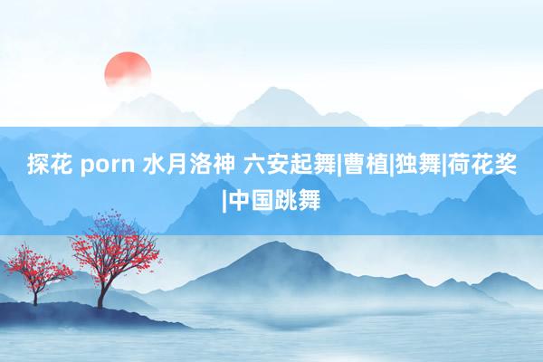 探花 porn 水月洛神 六安起舞|曹植|独舞|荷花奖|中国跳舞