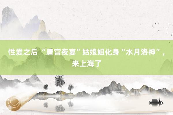 性爱之后 “唐宫夜宴”姑娘姐化身“水月洛神”，来上海了