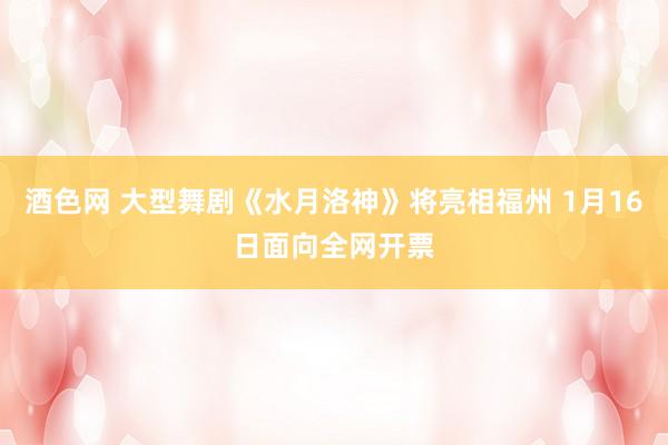 酒色网 大型舞剧《水月洛神》将亮相福州 1月16日面向全网开票