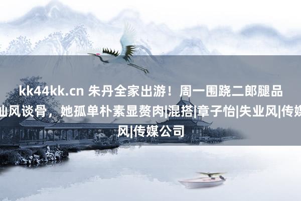 kk44kk.cn 朱丹全家出游！周一围跷二郎腿品茶太仙风谈骨，她孤单朴素显赘肉|混搭|章子怡|失业风|传媒公司
