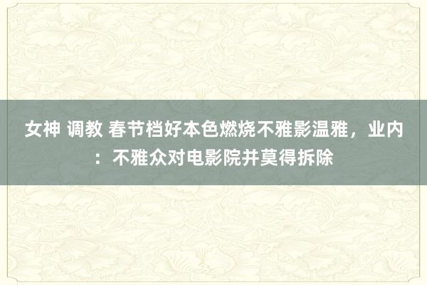女神 调教 春节档好本色燃烧不雅影温雅，业内：不雅众对电影院并莫得拆除