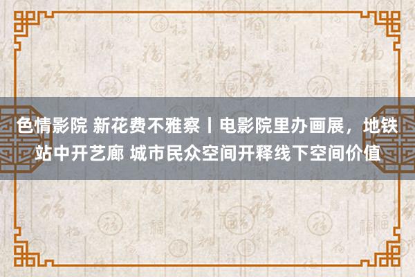 色情影院 新花费不雅察丨电影院里办画展，地铁站中开艺廊 城市民众空间开释线下空间价值