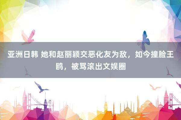亚洲日韩 她和赵丽颖交恶化友为敌，如今撞脸王鸥，被骂滚出文娱圈