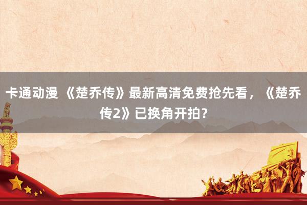 卡通动漫 《楚乔传》最新高清免费抢先看，《楚乔传2》已换角开拍？