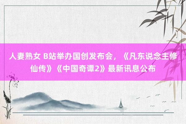 人妻熟女 B站举办国创发布会，《凡东说念主修仙传》《中国奇谭2》最新讯息公布