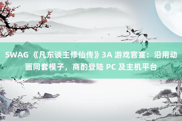 SWAG 《凡东谈主修仙传》3A 游戏官宣：沿用动画同套模子，商酌登陆 PC 及主机平台