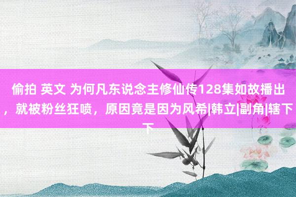 偷拍 英文 为何凡东说念主修仙传128集如故播出，就被粉丝狂喷，原因竟是因为风希|韩立|副角|辖下