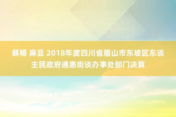 蘇暢 麻豆 2018年度四川省眉山市东坡区东谈主民政府通惠街谈办事处部门决算