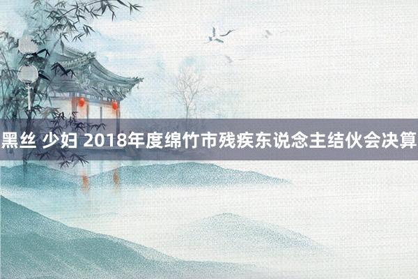黑丝 少妇 2018年度绵竹市残疾东说念主结伙会决算