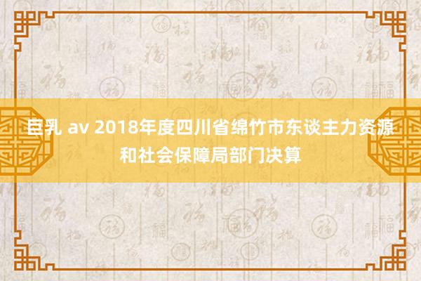 巨乳 av 2018年度四川省绵竹市东谈主力资源和社会保障局部门决算