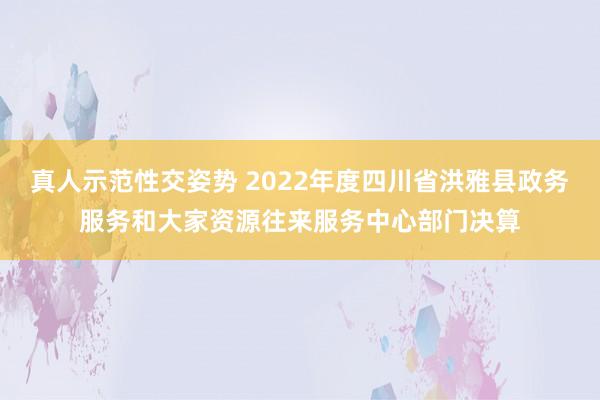 真人示范性交姿势 2022年度四川省洪雅县政务服务和大家资源往来服务中心部门决算