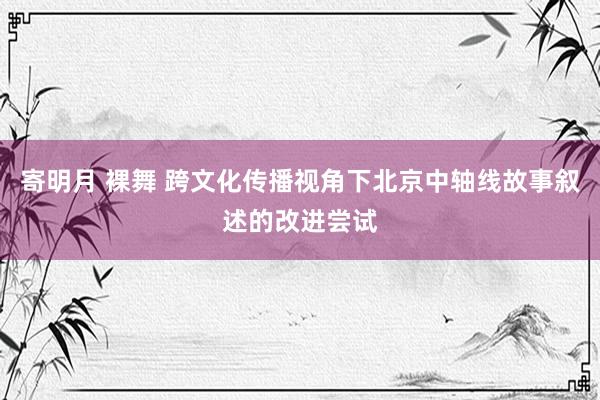 寄明月 裸舞 跨文化传播视角下北京中轴线故事叙述的改进尝试