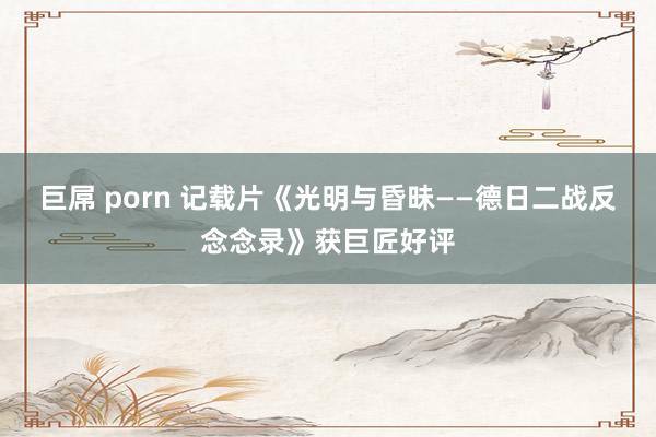巨屌 porn 记载片《光明与昏昧——德日二战反念念录》获巨匠好评