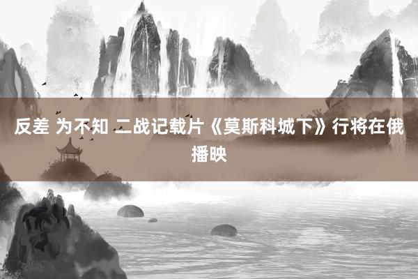 反差 为不知 二战记载片《莫斯科城下》行将在俄播映