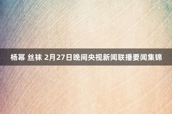 杨幂 丝袜 2月27日晚间央视新闻联播要闻集锦