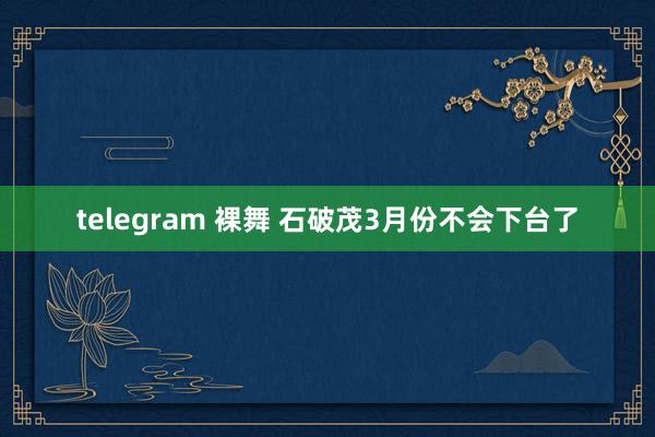 telegram 裸舞 石破茂3月份不会下台了