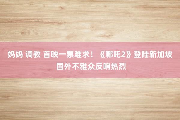 妈妈 调教 首映一票难求！《哪吒2》登陆新加坡 国外不雅众反响热烈
