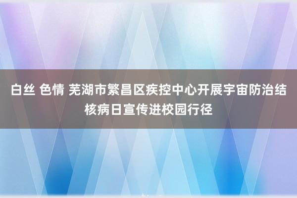 白丝 色情 芜湖市繁昌区疾控中心开展宇宙防治结核病日宣传进校园行径