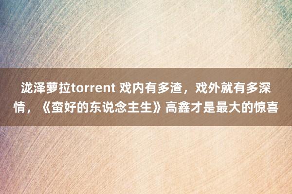 泷泽萝拉torrent 戏内有多渣，戏外就有多深情，《蛮好的东说念主生》高鑫才是最大的惊喜