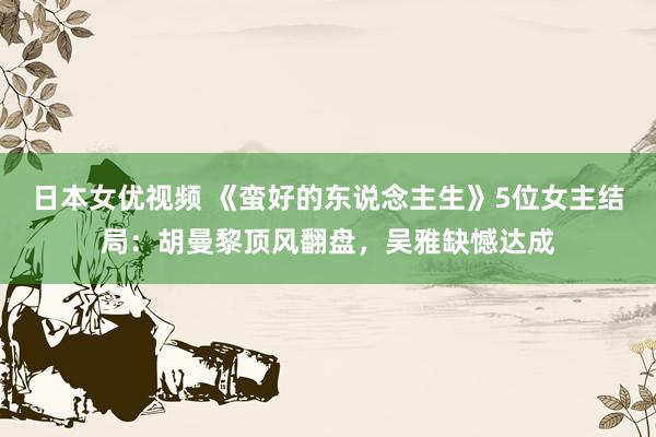 日本女优视频 《蛮好的东说念主生》5位女主结局：胡曼黎顶风翻盘，吴雅缺憾达成