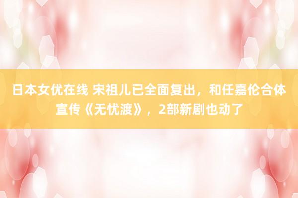 日本女优在线 宋祖儿已全面复出，和任嘉伦合体宣传《无忧渡》，2部新剧也动了