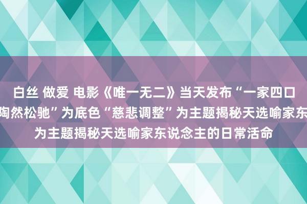 白丝 做爱 电影《唯一无二》当天发布“一家四口”家庭关系特辑 “陶然松驰”为底色“慈悲调整”为主题揭秘天选喻家东说念主的日常活命