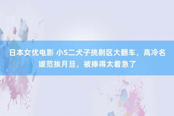 日本女优电影 小S二犬子挑剔区大翻车，高冷名媛范挨月旦，被捧得太着急了