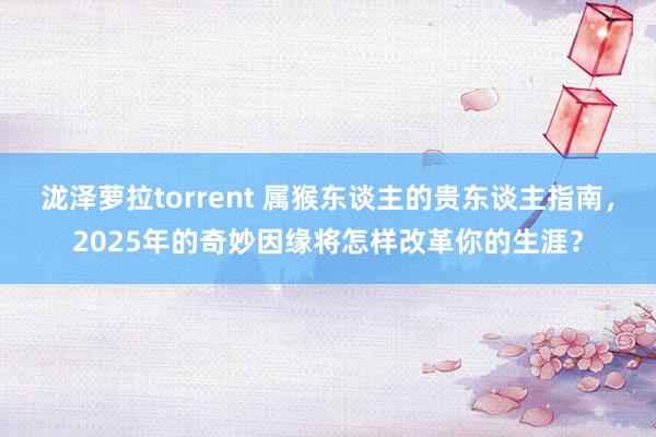泷泽萝拉torrent 属猴东谈主的贵东谈主指南，2025年的奇妙因缘将怎样改革你的生涯？