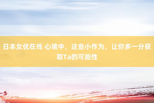 日本女优在线 心境中，这些小作为，让你多一分获取Ta的可能性