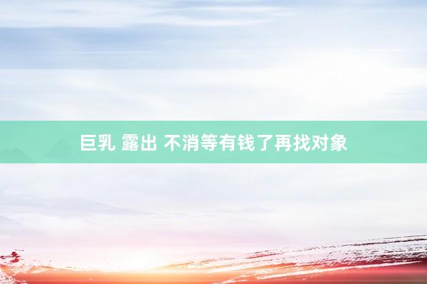 巨乳 露出 不消等有钱了再找对象