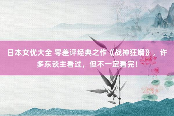 日本女优大全 零差评经典之作《战神狂婿》，许多东谈主看过，但不一定看完！