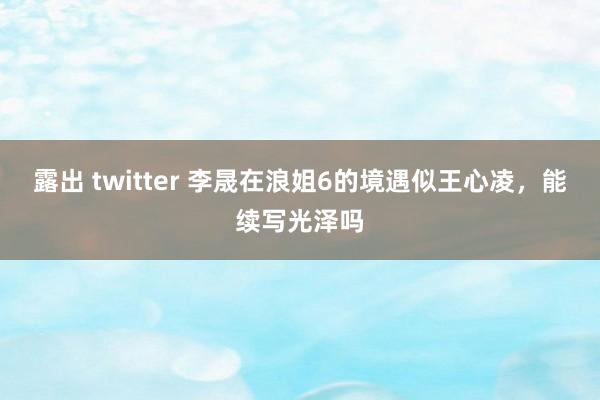露出 twitter 李晟在浪姐6的境遇似王心凌，能续写光泽吗