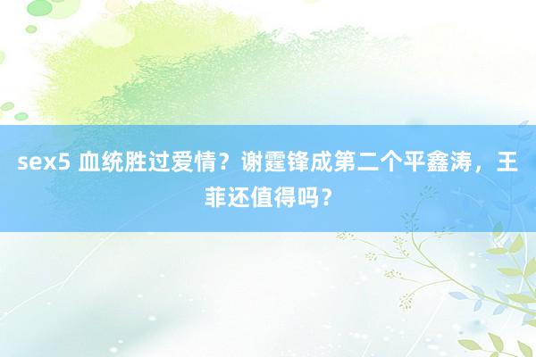 sex5 血统胜过爱情？谢霆锋成第二个平鑫涛，王菲还值得吗？