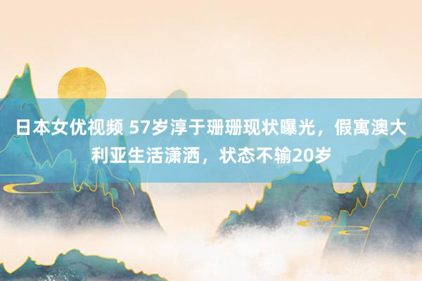 日本女优视频 57岁淳于珊珊现状曝光，假寓澳大利亚生活潇洒，状态不输20岁