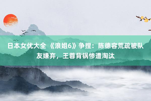 日本女优大全 《浪姐6》争捏：陈德容荒疏被队友嫌弃，王蓉背锅惨遭淘汰