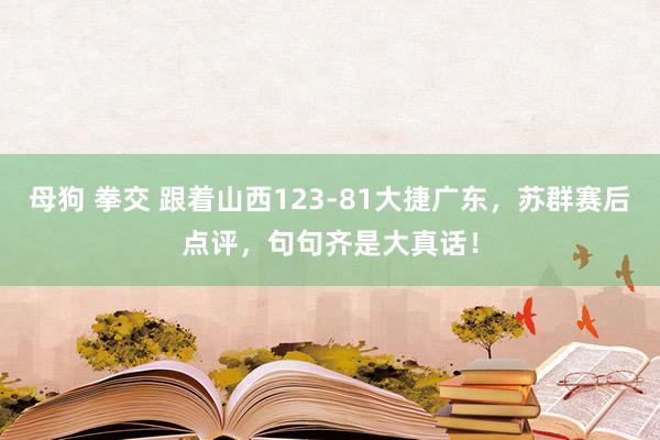 母狗 拳交 跟着山西123-81大捷广东，苏群赛后点评，句句齐是大真话！