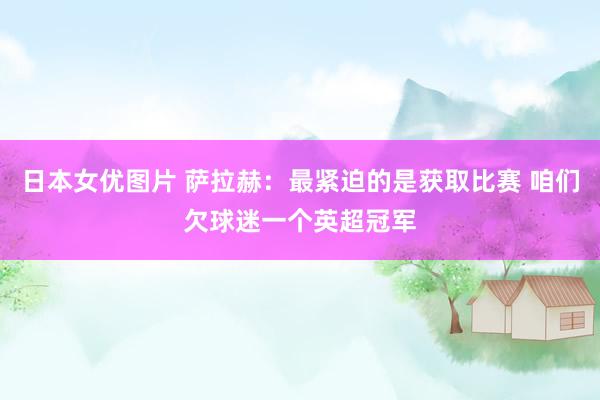 日本女优图片 萨拉赫：最紧迫的是获取比赛 咱们欠球迷一个英超冠军