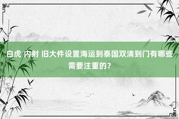 白虎 内射 旧大件设置海运到泰国双清到门有哪些需要注重的？