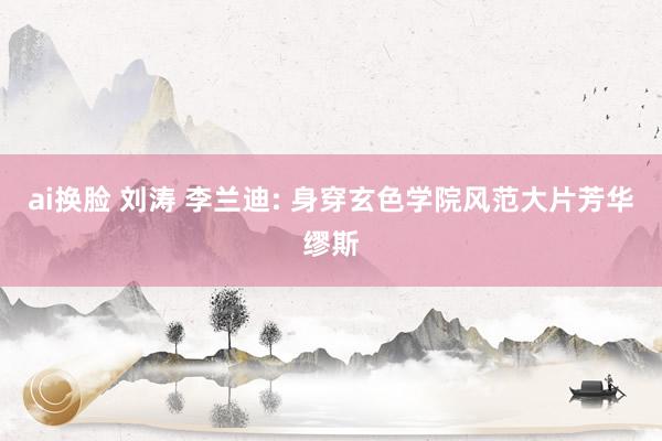 ai换脸 刘涛 李兰迪: 身穿玄色学院风范大片芳华缪斯