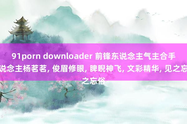 91porn downloader 前锋东说念主气主合手东说念主杨茗茗， 俊眉修眼， 睥睨神飞， 文彩精华， 见之忘俗