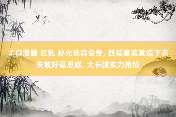 エロ漫画 巨乳 孙允珠真会穿， 西装套装营造下衣失散好意思感， 大长腿实力抢镜