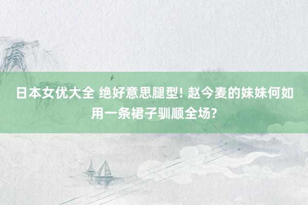 日本女优大全 绝好意思腿型! 赵今麦的妹妹何如用一条裙子驯顺全场?