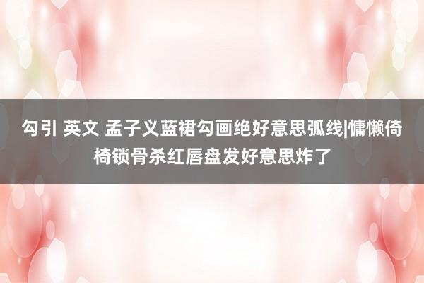 勾引 英文 孟子义蓝裙勾画绝好意思弧线|慵懒倚椅锁骨杀红唇盘发好意思炸了