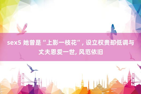 sex5 她曾是“上影一枝花”， 设立权贵却低调与丈夫恩爱一世， 风范依旧