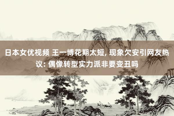 日本女优视频 王一博花期太短， 现象欠安引网友热议: 偶像转型实力派非要变丑吗
