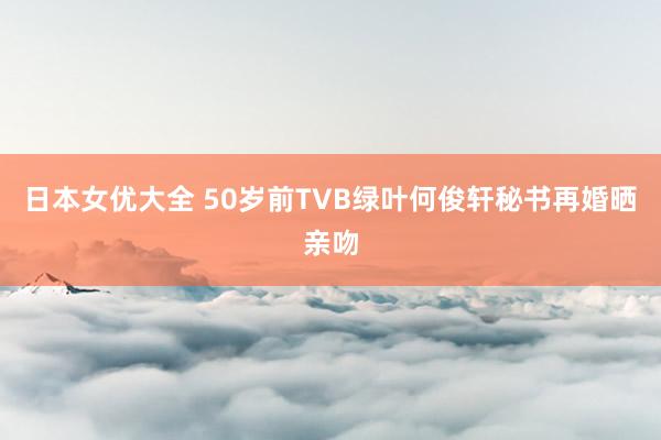 日本女优大全 50岁前TVB绿叶何俊轩秘书再婚晒亲吻
